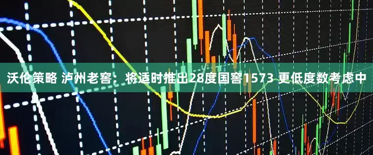 沃伦策略 泸州老窖：将适时推出28度国窖1573 更低度数考虑中