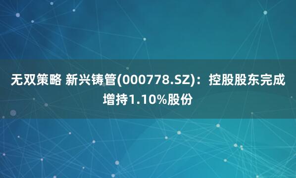 无双策略 新兴铸管(000778.SZ)：控股股东完成增持1.10%股份