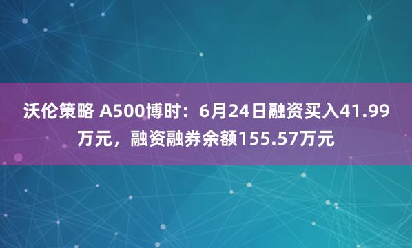 沃伦策略 A500博时：6月24日融资买入41.99万元，融资融券余额155.57万元