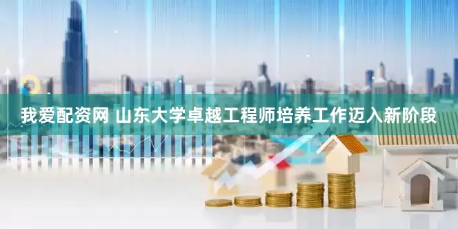 我爱配资网 山东大学卓越工程师培养工作迈入新阶段