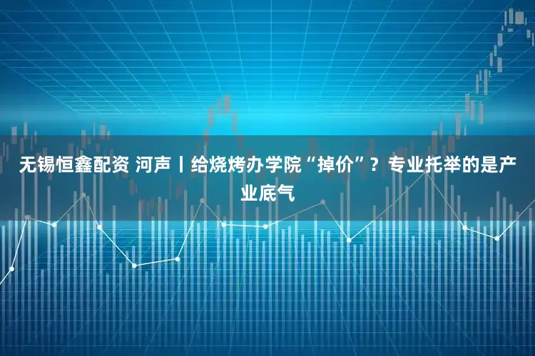 无锡恒鑫配资 河声丨给烧烤办学院“掉价”？专业托举的是产业底气