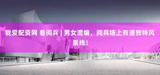 我爱配资网 看阅兵 | 男女混编，阅兵场上有道独特风景线！