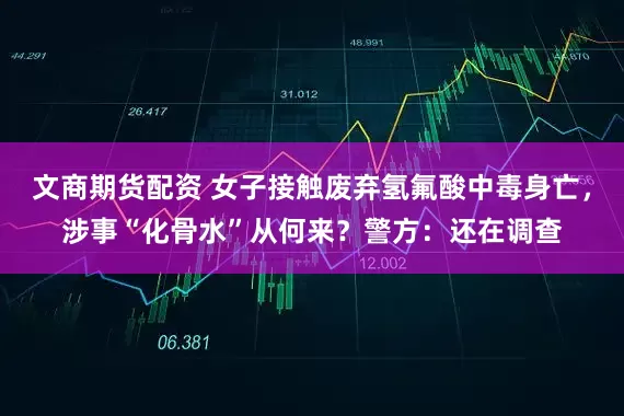 文商期货配资 女子接触废弃氢氟酸中毒身亡，涉事“化骨水”从何来？警方：还在调查