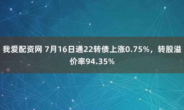我爱配资网 7月16日通22转债上涨0.75%，转股溢价率94.35%