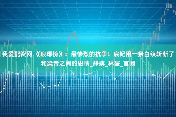 我爱配资网 《琅琊榜》：最惨烈的抗争！宸妃用一条白绫斩断了和梁帝之间的恩情_静嫔_林燮_言阙