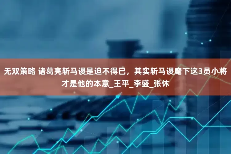 无双策略 诸葛亮斩马谡是迫不得已，其实斩马谡麾下这3员小将才是他的本意_王平_李盛_张休