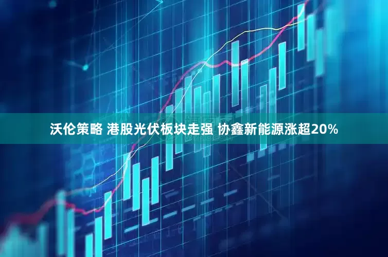 沃伦策略 港股光伏板块走强 协鑫新能源涨超20%