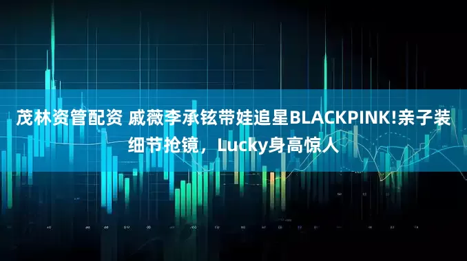 茂林资管配资 戚薇李承铉带娃追星BLACKPINK!亲子装细节抢镜，Lucky身高惊人