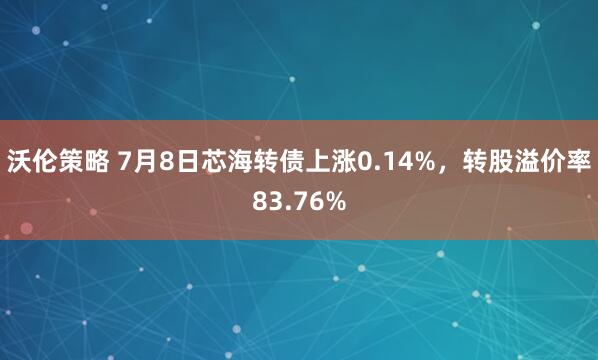 沃伦策略 7月8日芯海转债上涨0.14%，转股溢价率83.76%