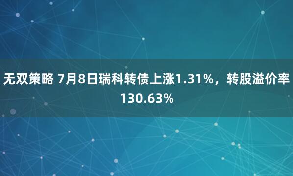 无双策略 7月8日瑞科转债上涨1.31%，转股溢价率130.63%