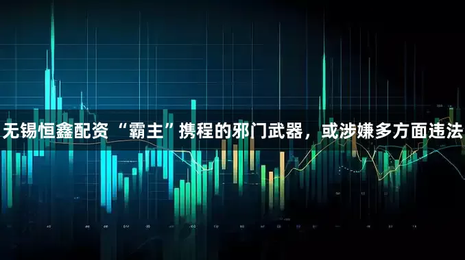 无锡恒鑫配资 “霸主”携程的邪门武器，或涉嫌多方面违法
