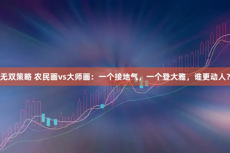 无双策略 农民画vs大师画：一个接地气，一个登大雅，谁更动人？