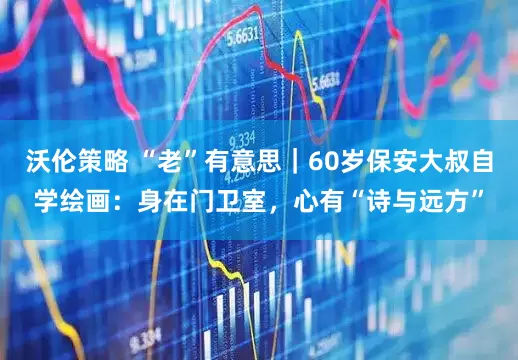 沃伦策略 “老”有意思｜60岁保安大叔自学绘画：身在门卫室，心有“诗与远方”