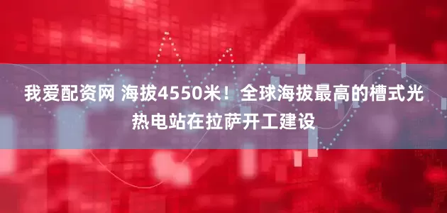 我爱配资网 海拔4550米！全球海拔最高的槽式光热电站在拉萨开工建设