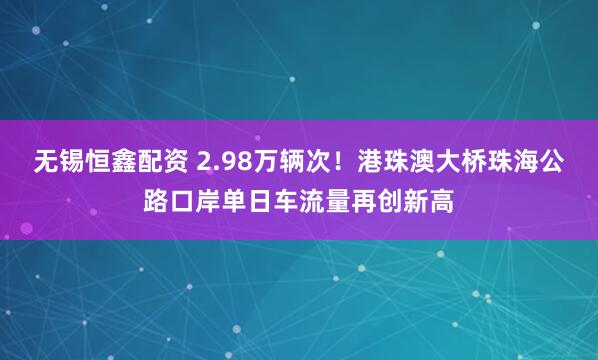 无锡恒鑫配资 2.98万辆次！港珠澳大桥珠海公路口岸单日车流量再创新高