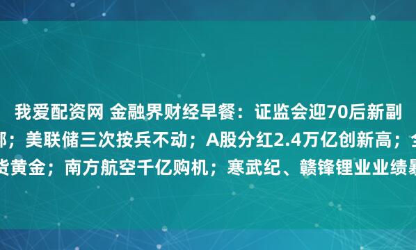 我爱配资网 金融界财经早餐：证监会迎70后新副主席；深圳楼市重磅松绑；美联储三次按兵不动；A股分红2.4万亿创新高；全球央行扫货黄金；南方航空千亿购机；寒武纪、赣锋锂业业绩暴增；15股今日停牌戴帽（4月30日）