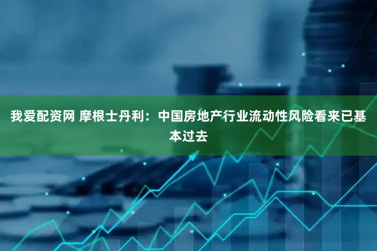 我爱配资网 摩根士丹利：中国房地产行业流动性风险看来已基本过去